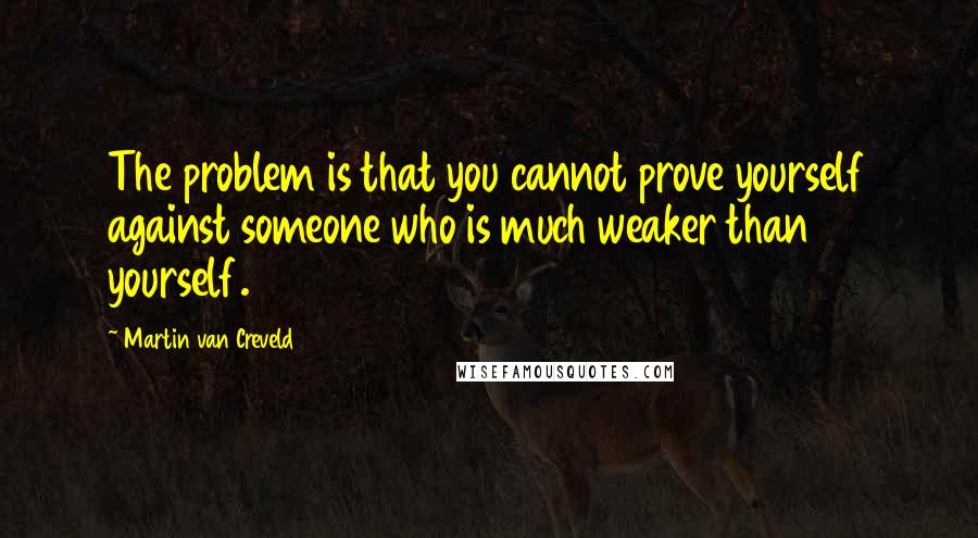 Martin Van Creveld Quotes: The problem is that you cannot prove yourself against someone who is much weaker than yourself.