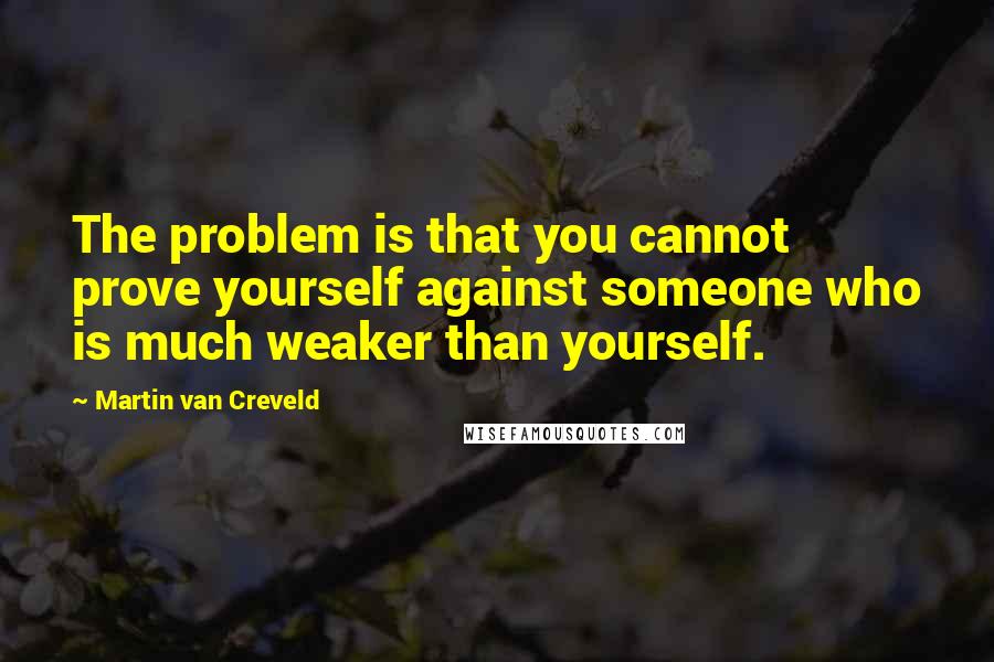 Martin Van Creveld Quotes: The problem is that you cannot prove yourself against someone who is much weaker than yourself.
