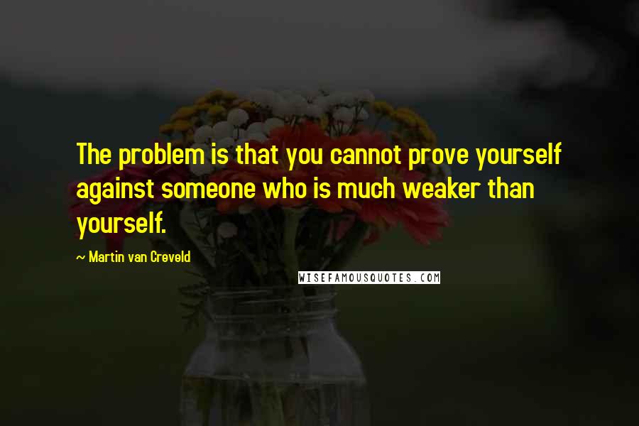 Martin Van Creveld Quotes: The problem is that you cannot prove yourself against someone who is much weaker than yourself.