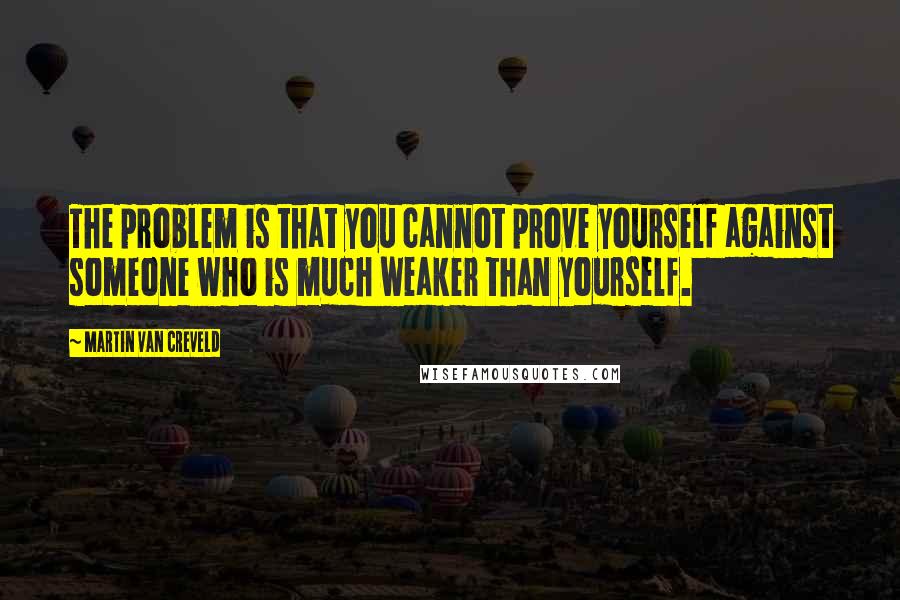 Martin Van Creveld Quotes: The problem is that you cannot prove yourself against someone who is much weaker than yourself.