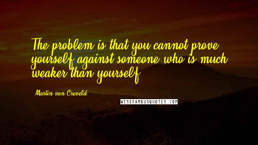 Martin Van Creveld Quotes: The problem is that you cannot prove yourself against someone who is much weaker than yourself.