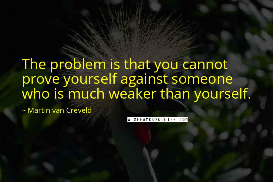 Martin Van Creveld Quotes: The problem is that you cannot prove yourself against someone who is much weaker than yourself.