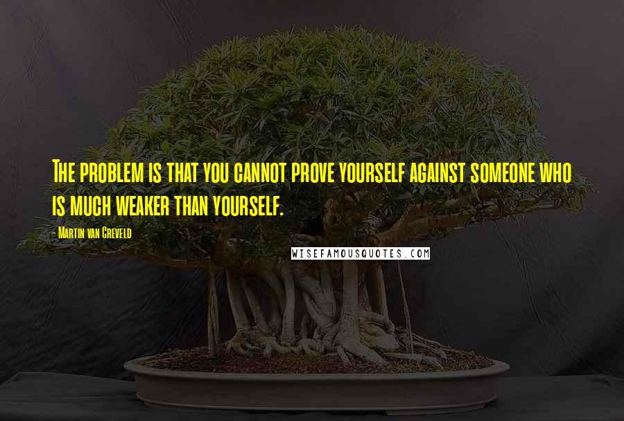 Martin Van Creveld Quotes: The problem is that you cannot prove yourself against someone who is much weaker than yourself.