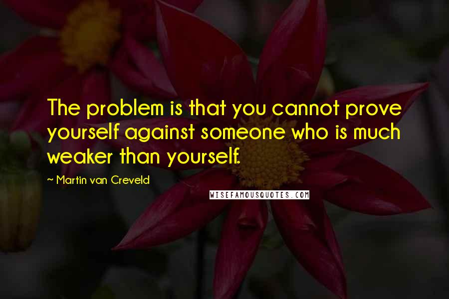 Martin Van Creveld Quotes: The problem is that you cannot prove yourself against someone who is much weaker than yourself.