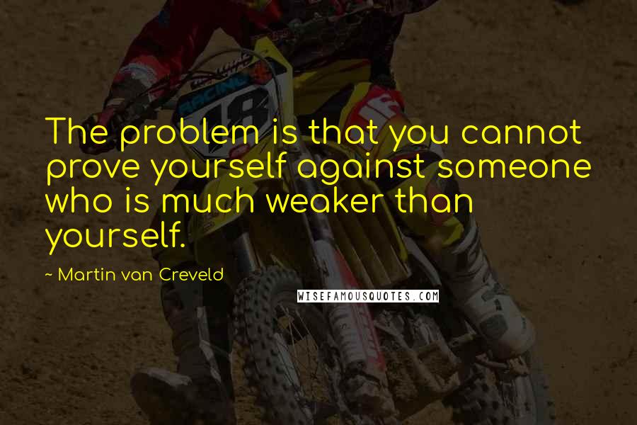 Martin Van Creveld Quotes: The problem is that you cannot prove yourself against someone who is much weaker than yourself.