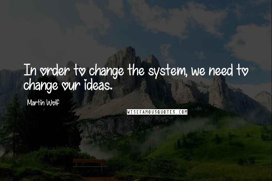 Martin Wolf Quotes: In order to change the system, we need to change our ideas.