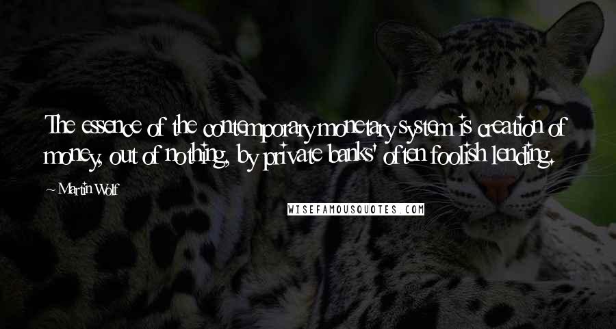 Martin Wolf Quotes: The essence of the contemporary monetary system is creation of money, out of nothing, by private banks' often foolish lending.