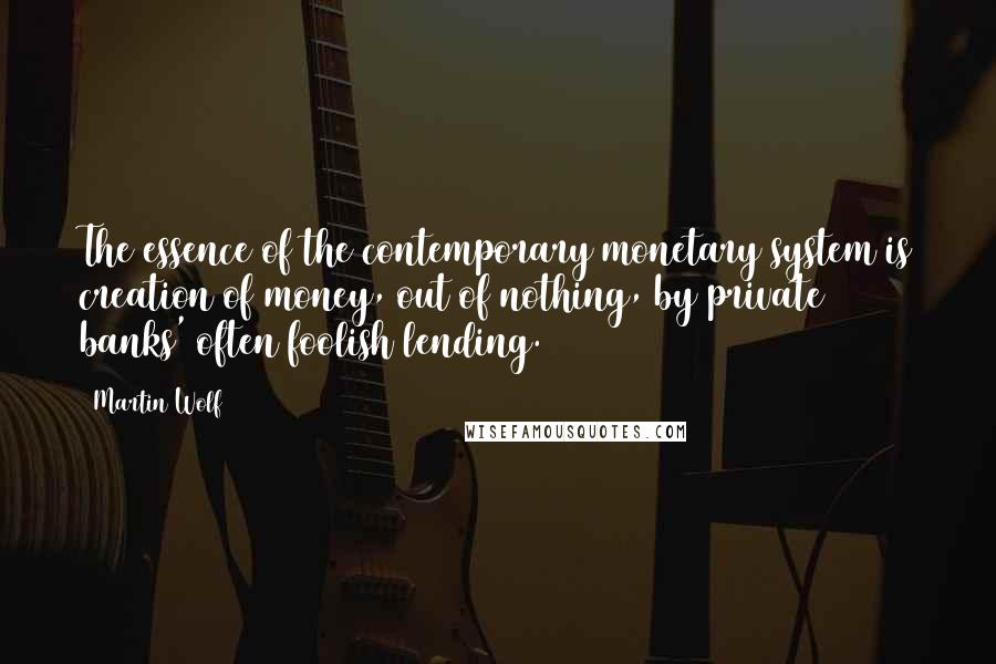 Martin Wolf Quotes: The essence of the contemporary monetary system is creation of money, out of nothing, by private banks' often foolish lending.