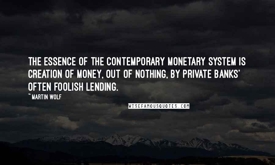 Martin Wolf Quotes: The essence of the contemporary monetary system is creation of money, out of nothing, by private banks' often foolish lending.