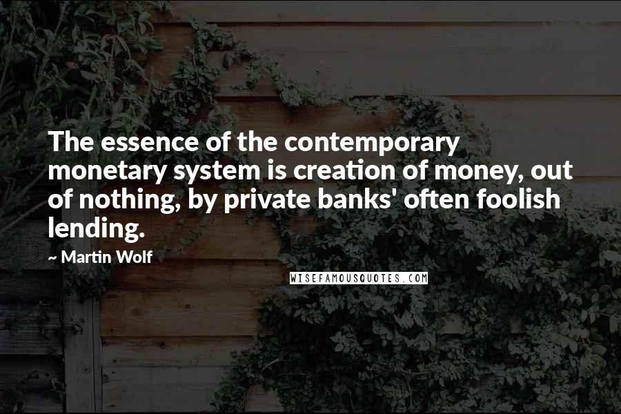 Martin Wolf Quotes: The essence of the contemporary monetary system is creation of money, out of nothing, by private banks' often foolish lending.