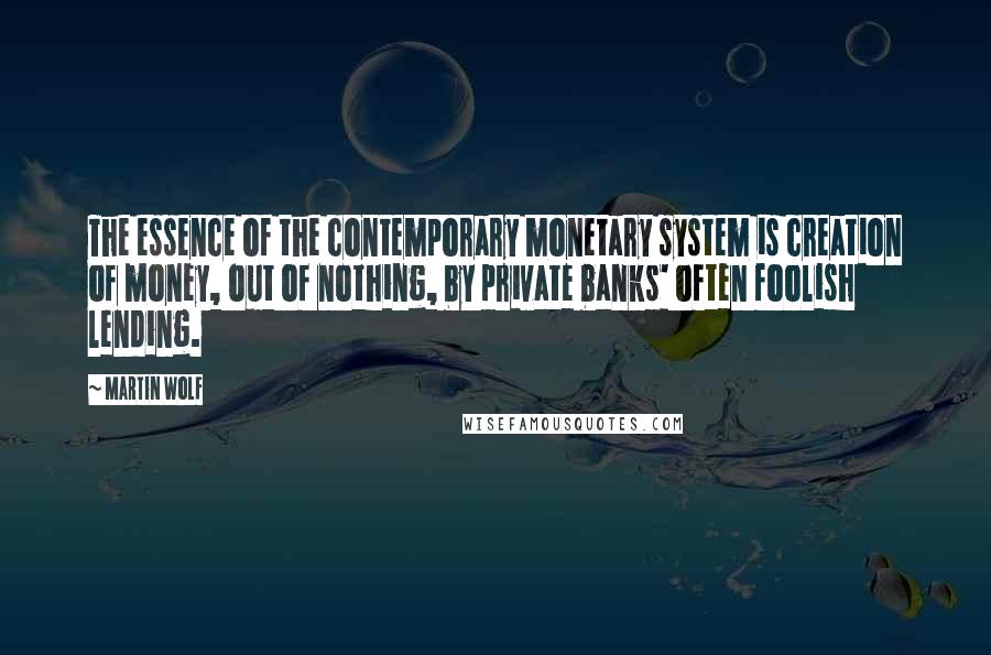 Martin Wolf Quotes: The essence of the contemporary monetary system is creation of money, out of nothing, by private banks' often foolish lending.