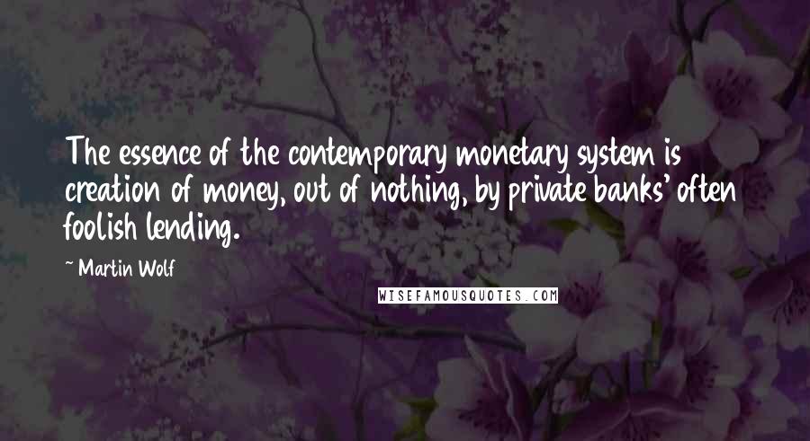 Martin Wolf Quotes: The essence of the contemporary monetary system is creation of money, out of nothing, by private banks' often foolish lending.