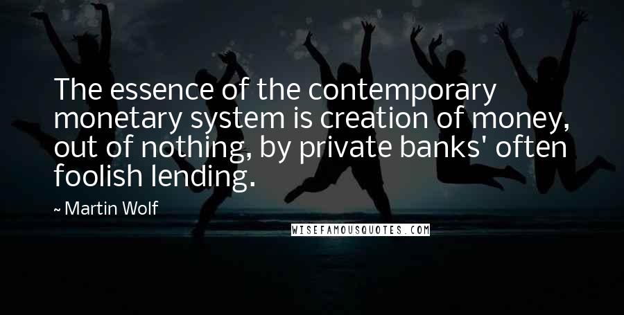 Martin Wolf Quotes: The essence of the contemporary monetary system is creation of money, out of nothing, by private banks' often foolish lending.