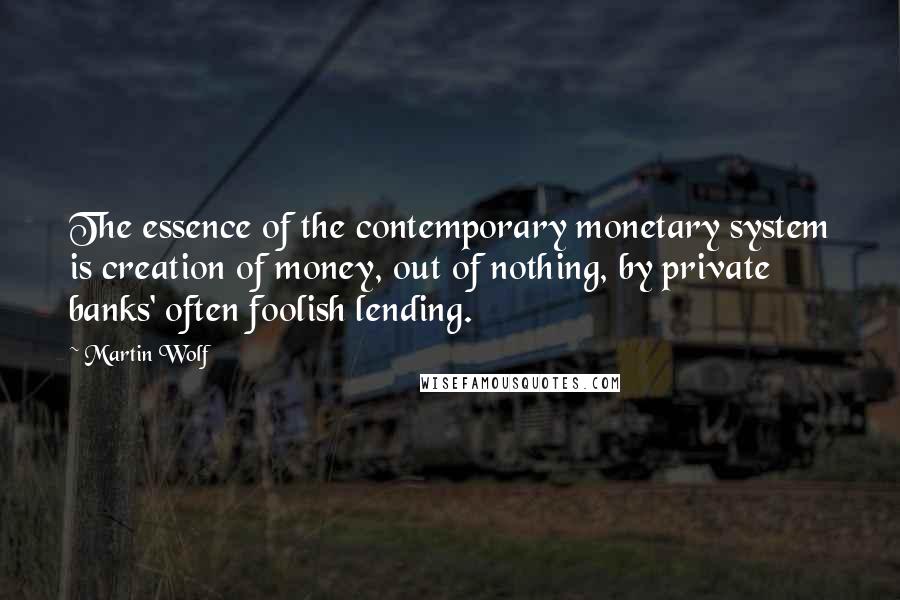 Martin Wolf Quotes: The essence of the contemporary monetary system is creation of money, out of nothing, by private banks' often foolish lending.