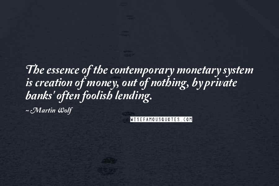 Martin Wolf Quotes: The essence of the contemporary monetary system is creation of money, out of nothing, by private banks' often foolish lending.