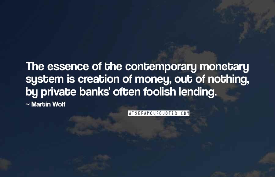 Martin Wolf Quotes: The essence of the contemporary monetary system is creation of money, out of nothing, by private banks' often foolish lending.