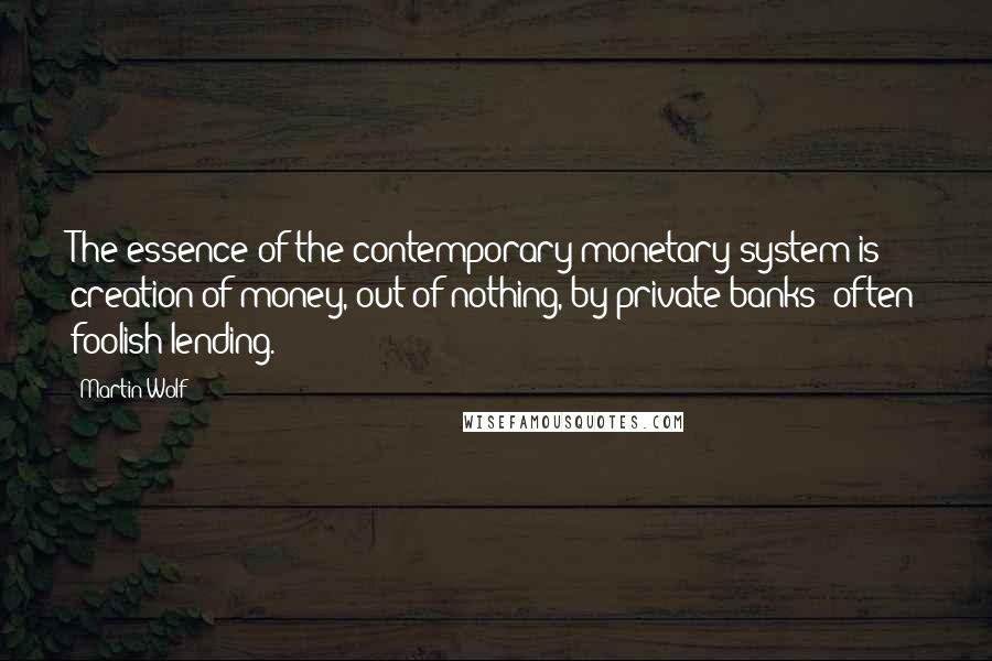 Martin Wolf Quotes: The essence of the contemporary monetary system is creation of money, out of nothing, by private banks' often foolish lending.