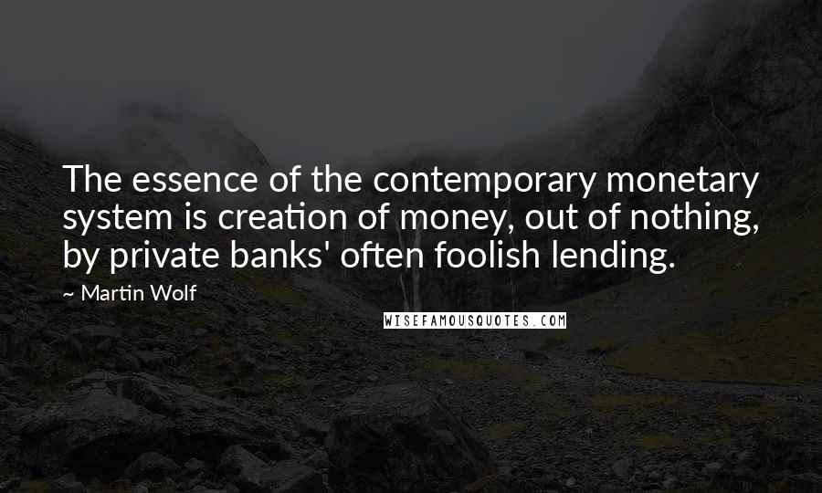 Martin Wolf Quotes: The essence of the contemporary monetary system is creation of money, out of nothing, by private banks' often foolish lending.