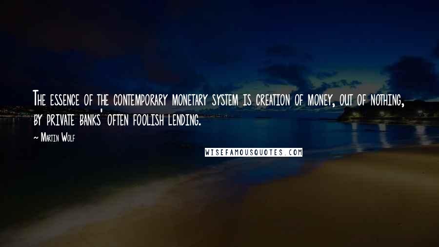 Martin Wolf Quotes: The essence of the contemporary monetary system is creation of money, out of nothing, by private banks' often foolish lending.