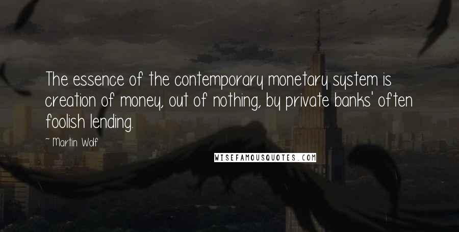 Martin Wolf Quotes: The essence of the contemporary monetary system is creation of money, out of nothing, by private banks' often foolish lending.