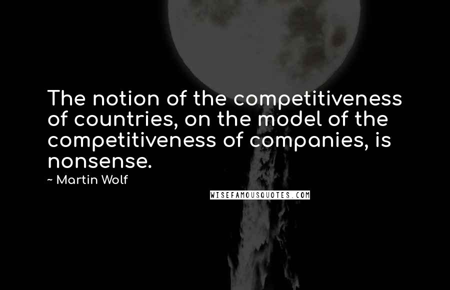 Martin Wolf Quotes: The notion of the competitiveness of countries, on the model of the competitiveness of companies, is nonsense.