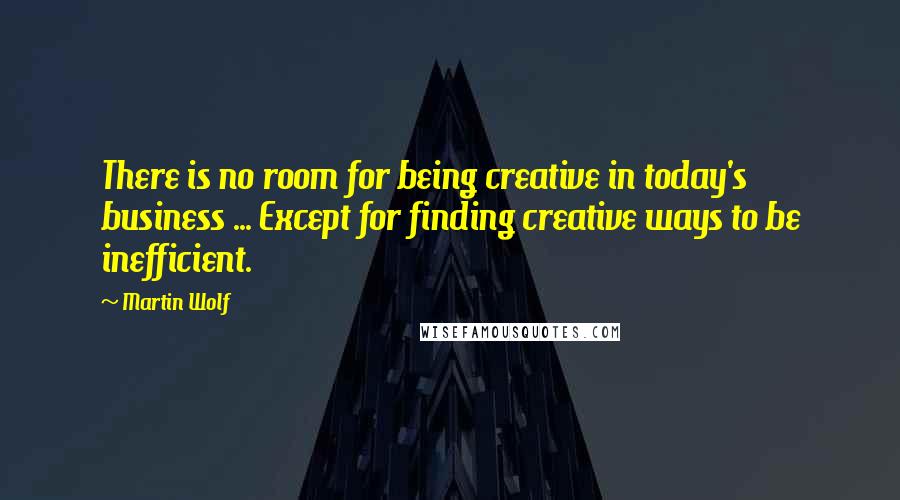 Martin Wolf Quotes: There is no room for being creative in today's business ... Except for finding creative ways to be inefficient.