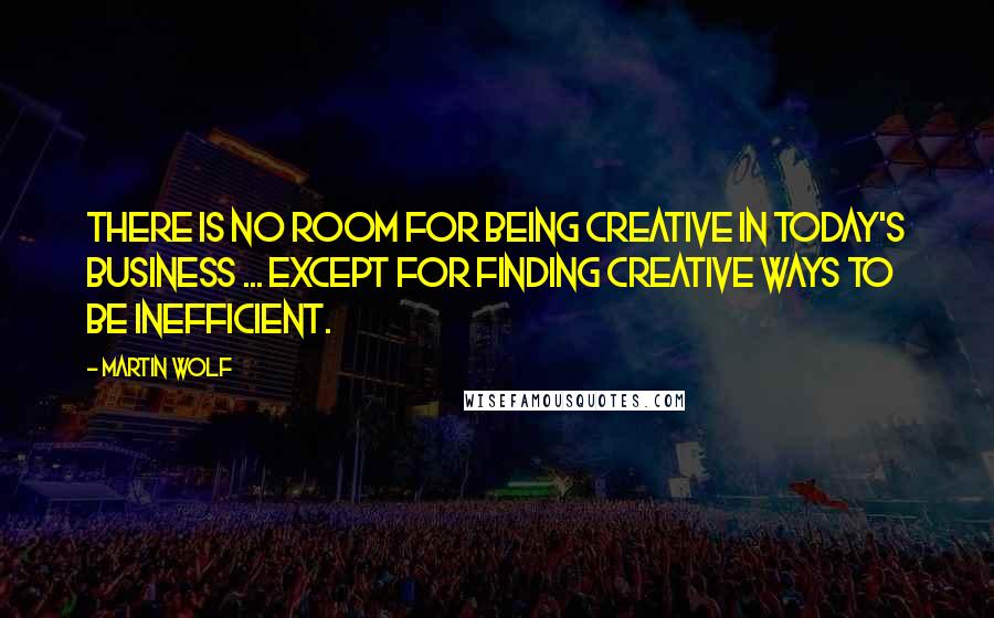 Martin Wolf Quotes: There is no room for being creative in today's business ... Except for finding creative ways to be inefficient.