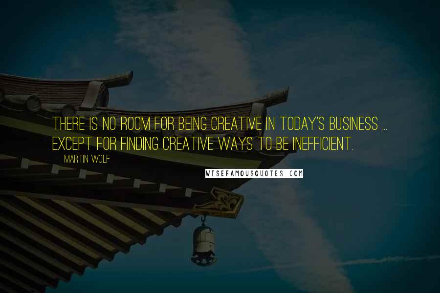 Martin Wolf Quotes: There is no room for being creative in today's business ... Except for finding creative ways to be inefficient.