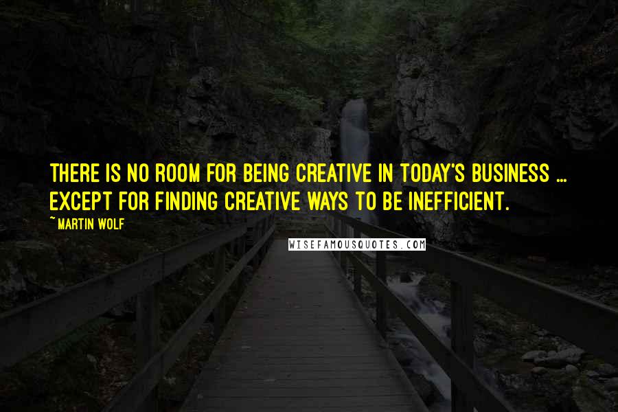 Martin Wolf Quotes: There is no room for being creative in today's business ... Except for finding creative ways to be inefficient.