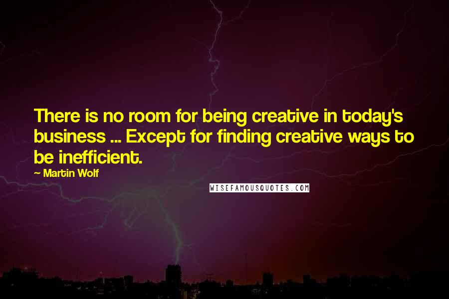 Martin Wolf Quotes: There is no room for being creative in today's business ... Except for finding creative ways to be inefficient.