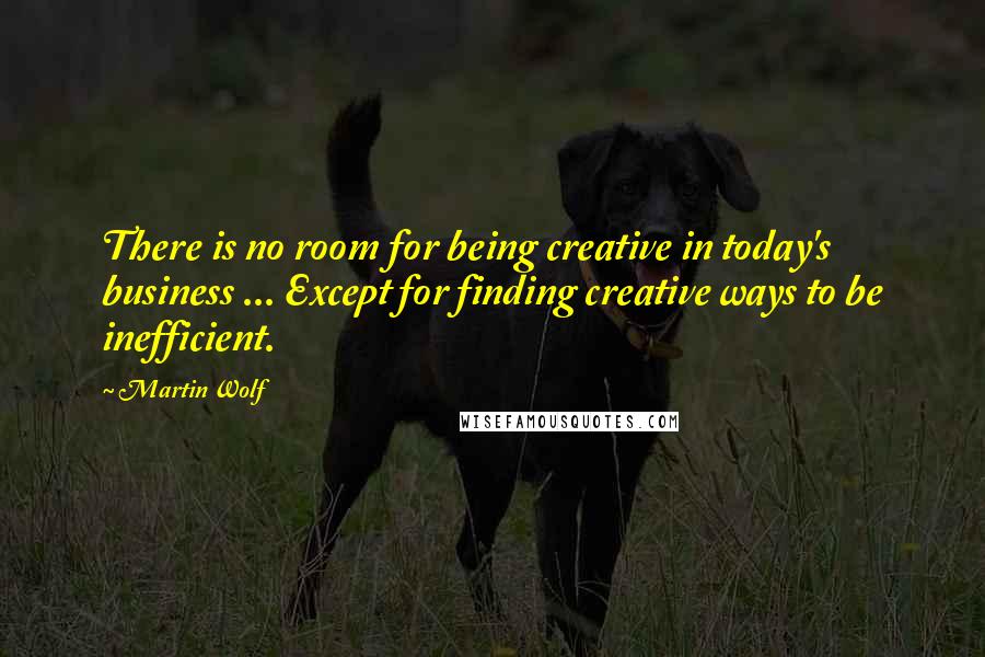 Martin Wolf Quotes: There is no room for being creative in today's business ... Except for finding creative ways to be inefficient.