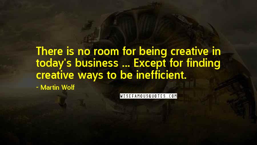 Martin Wolf Quotes: There is no room for being creative in today's business ... Except for finding creative ways to be inefficient.