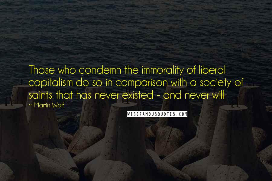 Martin Wolf Quotes: Those who condemn the immorality of liberal capitalism do so in comparison with a society of saints that has never existed - and never will
