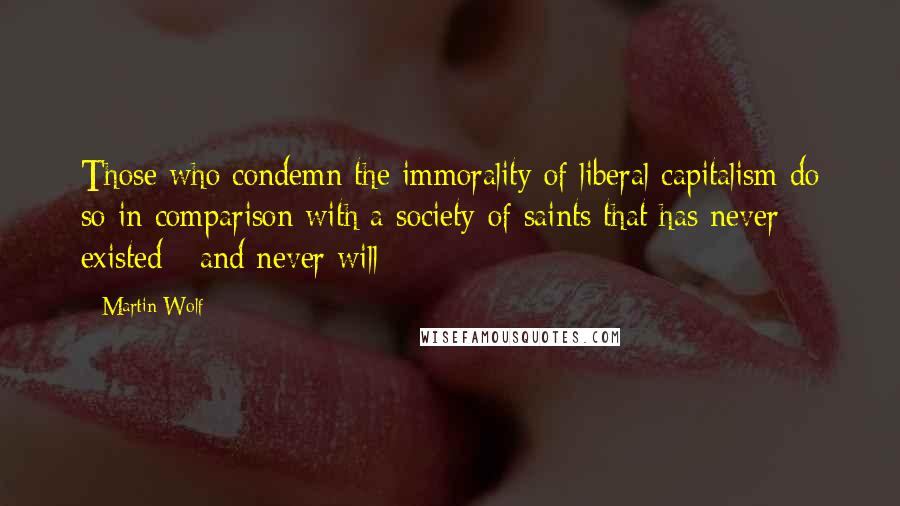 Martin Wolf Quotes: Those who condemn the immorality of liberal capitalism do so in comparison with a society of saints that has never existed - and never will
