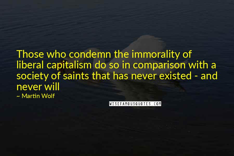 Martin Wolf Quotes: Those who condemn the immorality of liberal capitalism do so in comparison with a society of saints that has never existed - and never will