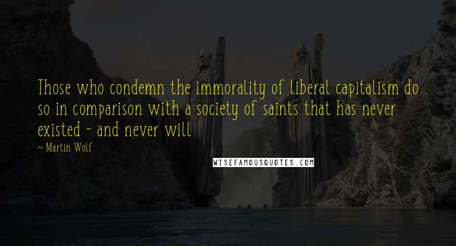 Martin Wolf Quotes: Those who condemn the immorality of liberal capitalism do so in comparison with a society of saints that has never existed - and never will