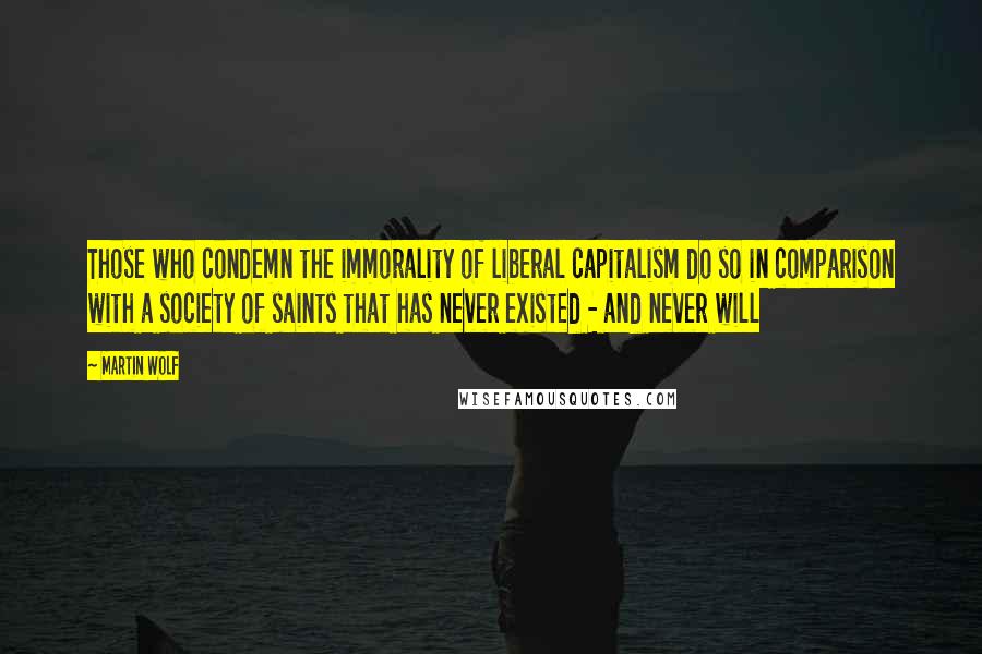 Martin Wolf Quotes: Those who condemn the immorality of liberal capitalism do so in comparison with a society of saints that has never existed - and never will