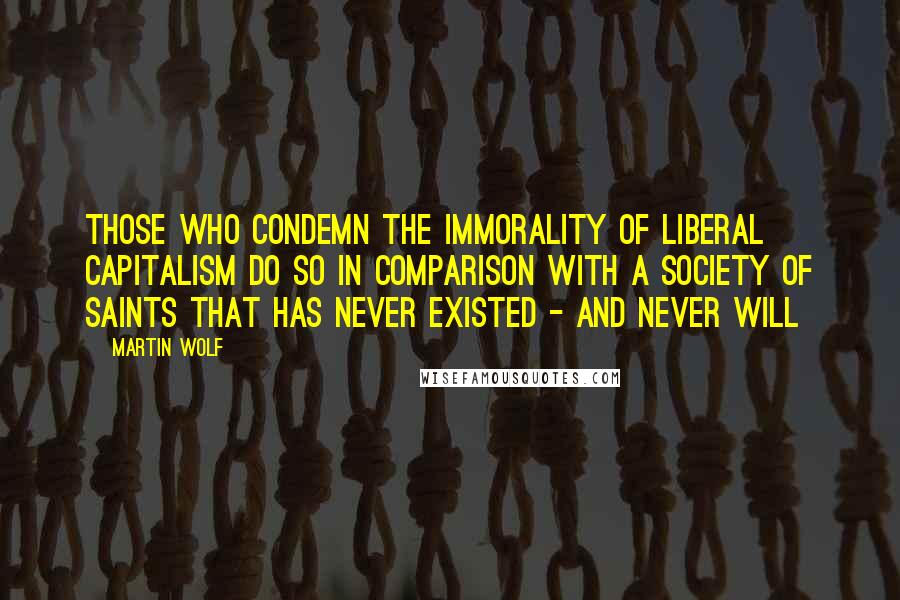 Martin Wolf Quotes: Those who condemn the immorality of liberal capitalism do so in comparison with a society of saints that has never existed - and never will