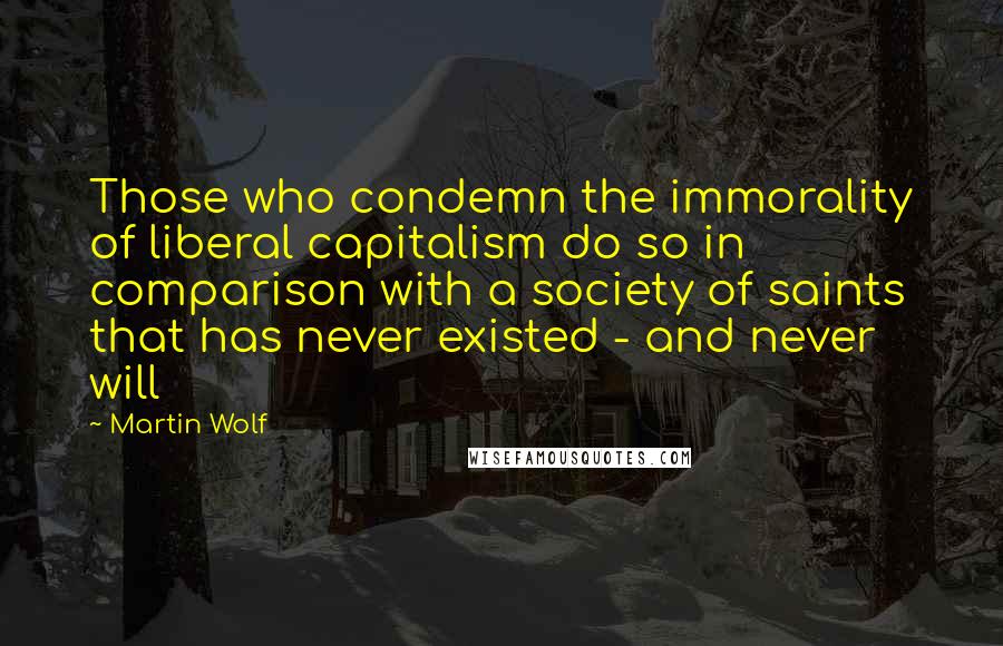 Martin Wolf Quotes: Those who condemn the immorality of liberal capitalism do so in comparison with a society of saints that has never existed - and never will