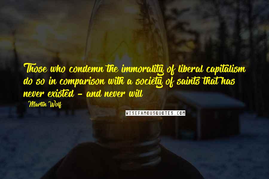 Martin Wolf Quotes: Those who condemn the immorality of liberal capitalism do so in comparison with a society of saints that has never existed - and never will