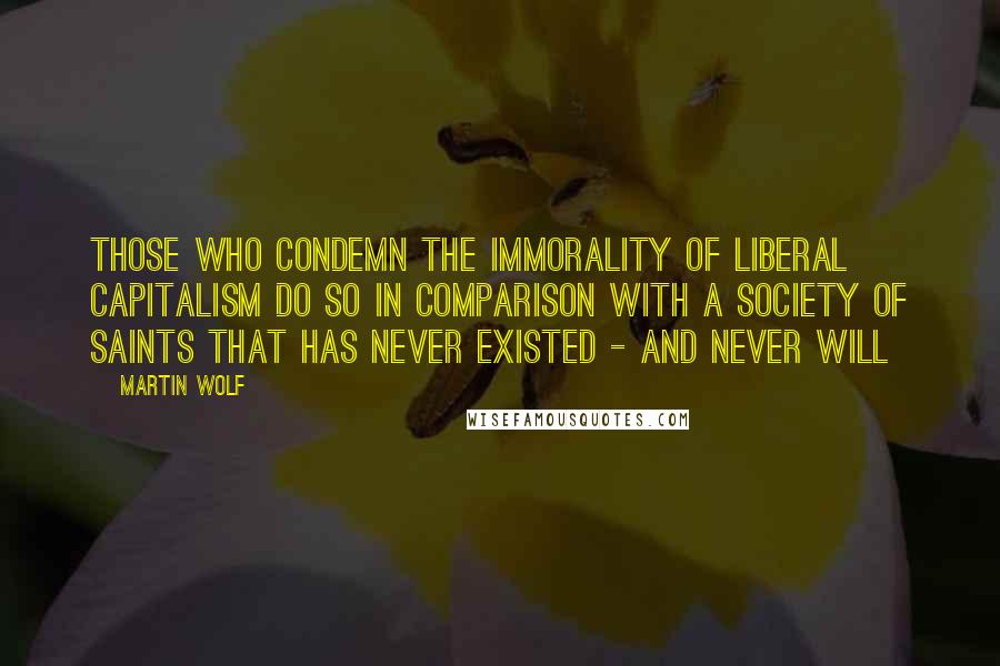 Martin Wolf Quotes: Those who condemn the immorality of liberal capitalism do so in comparison with a society of saints that has never existed - and never will