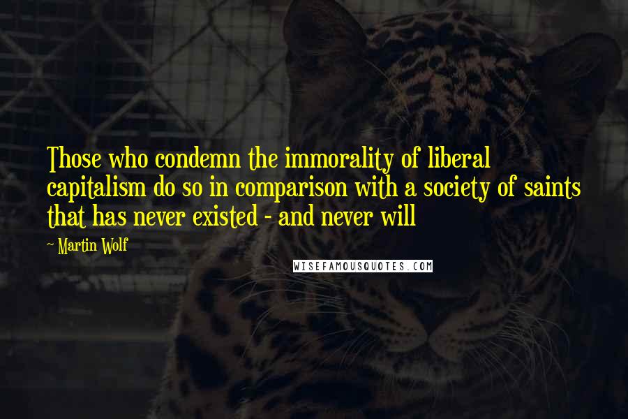 Martin Wolf Quotes: Those who condemn the immorality of liberal capitalism do so in comparison with a society of saints that has never existed - and never will