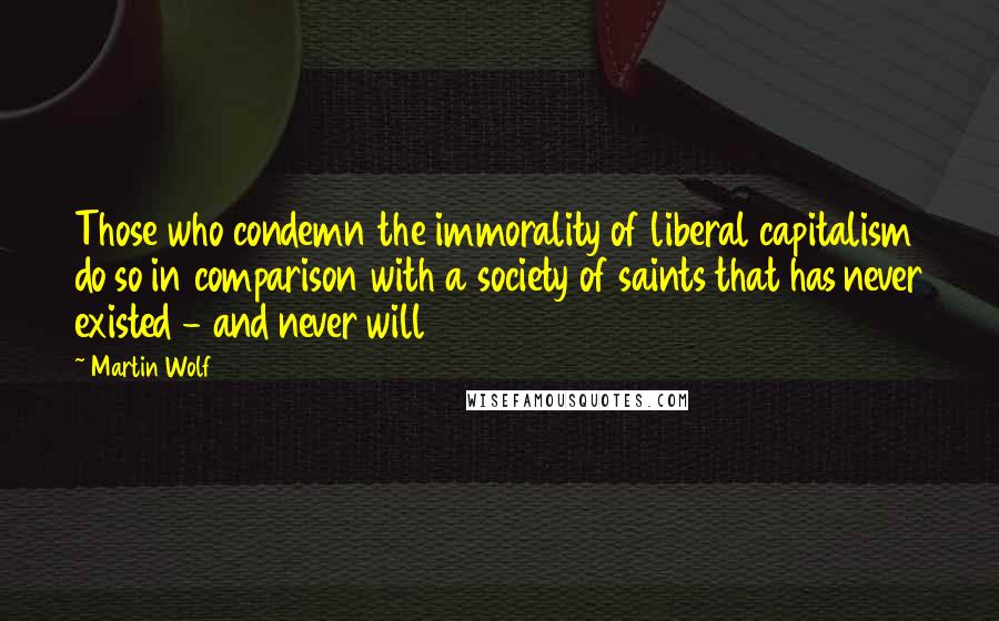 Martin Wolf Quotes: Those who condemn the immorality of liberal capitalism do so in comparison with a society of saints that has never existed - and never will