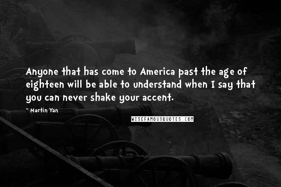 Martin Yan Quotes: Anyone that has come to America past the age of eighteen will be able to understand when I say that you can never shake your accent.