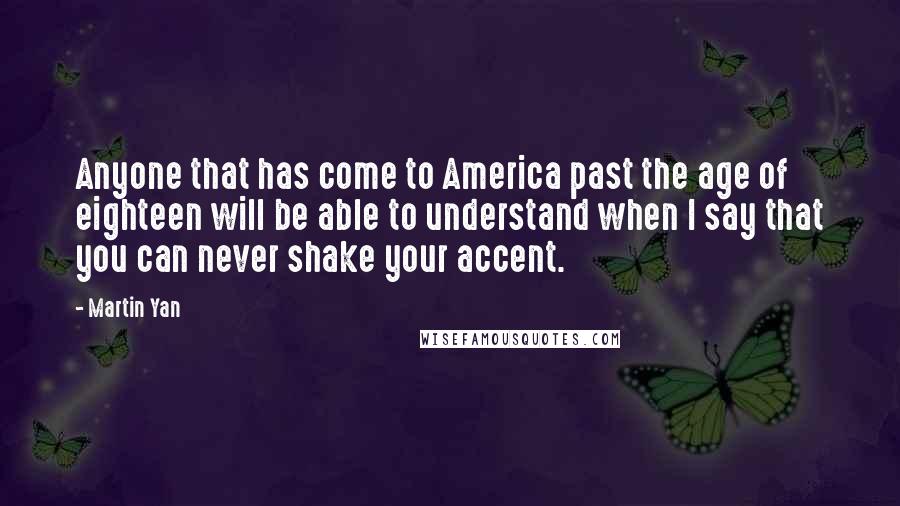 Martin Yan Quotes: Anyone that has come to America past the age of eighteen will be able to understand when I say that you can never shake your accent.
