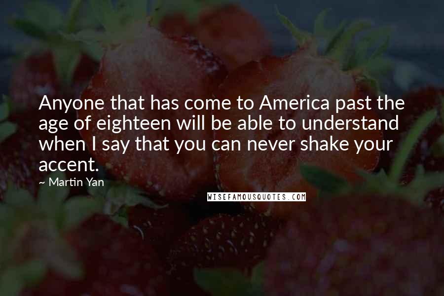 Martin Yan Quotes: Anyone that has come to America past the age of eighteen will be able to understand when I say that you can never shake your accent.