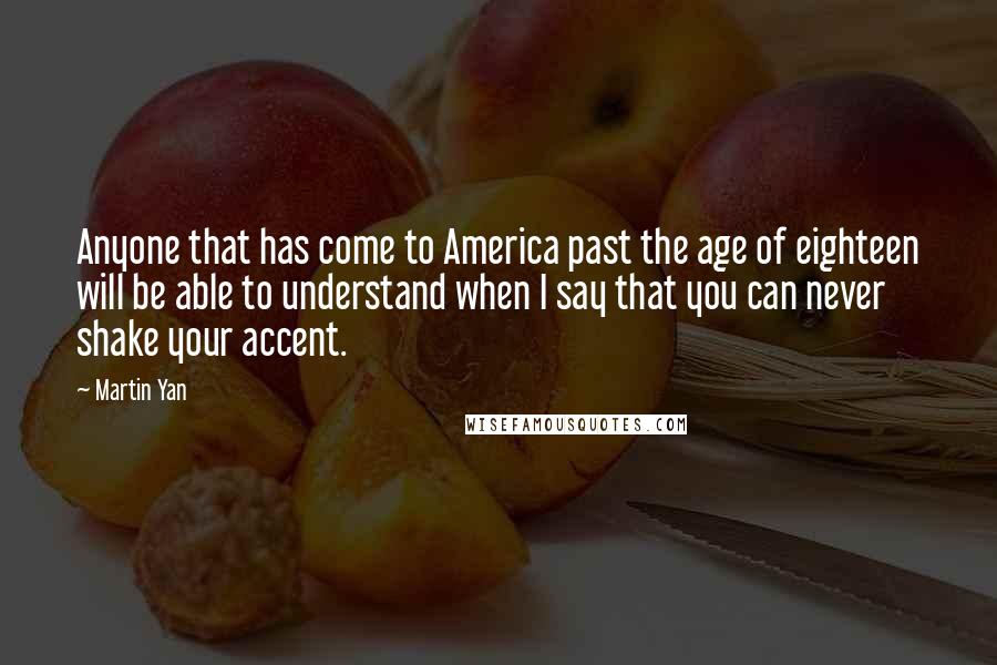 Martin Yan Quotes: Anyone that has come to America past the age of eighteen will be able to understand when I say that you can never shake your accent.