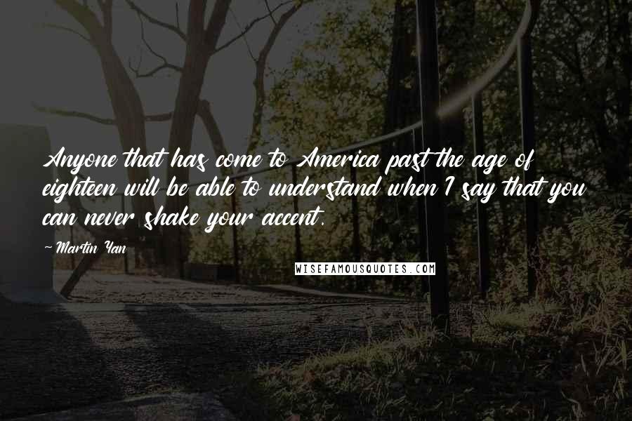 Martin Yan Quotes: Anyone that has come to America past the age of eighteen will be able to understand when I say that you can never shake your accent.