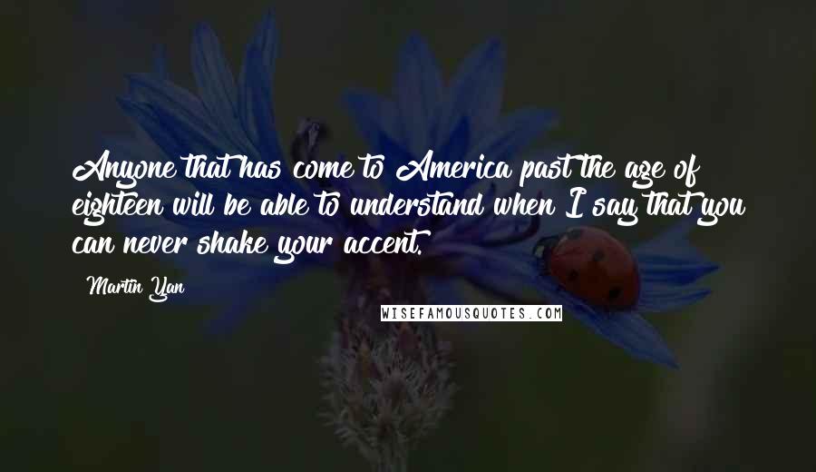 Martin Yan Quotes: Anyone that has come to America past the age of eighteen will be able to understand when I say that you can never shake your accent.