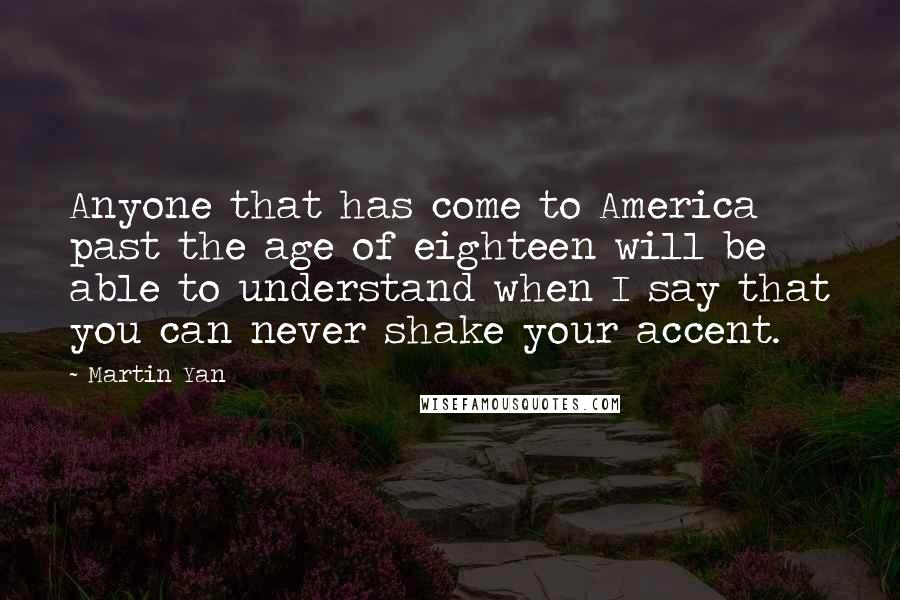 Martin Yan Quotes: Anyone that has come to America past the age of eighteen will be able to understand when I say that you can never shake your accent.